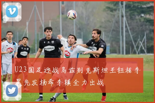 U23国足迎战乌兹别克斯坦王钰栋李昊先发杨希李镇全力出战
