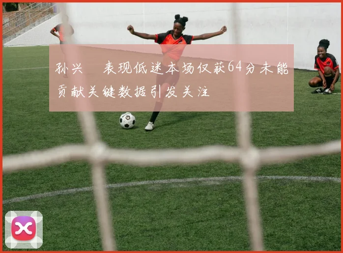 孙兴慜表现低迷本场仅获64分未能贡献关键数据引发关注