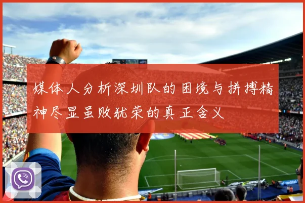 媒体人分析深圳队的困境与拼搏精神尽显虽败犹荣的真正含义