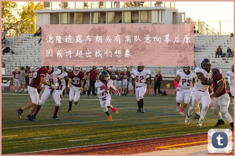 德隆透露布朗或有离队意向幕后原因或许超出我们想象