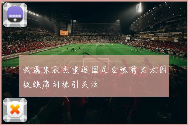 武磊朱辰杰重返国足合练蒋光太因故缺席训练引关注