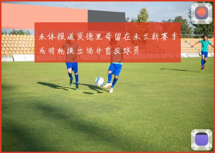 米体报道莫德里奇留在米兰新赛季或将轮换出场非首发球员