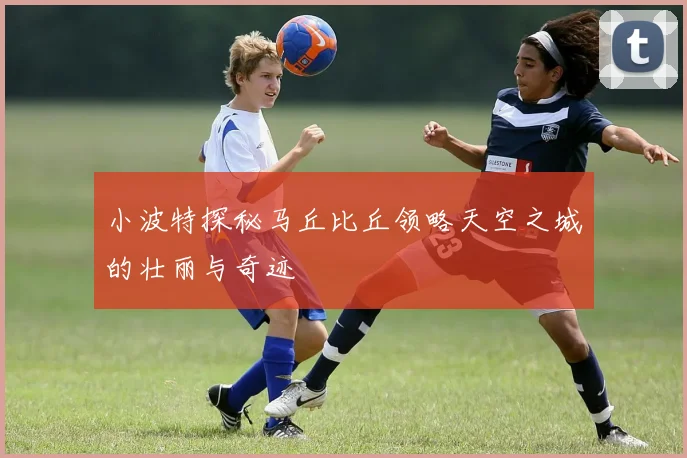 小波特探秘马丘比丘领略天空之城的壮丽与奇迹