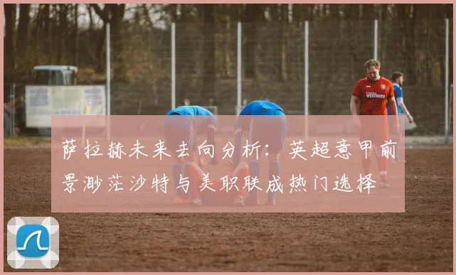 萨拉赫未来去向分析：英超意甲前景渺茫沙特与美职联成热门选择