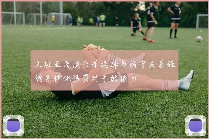 文班亚马谈出手选择与防守关系强调多样化惩罚对手的能力