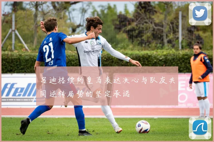吕迪格续约皇马表达决心与队友共同逆转局势的坚定承诺