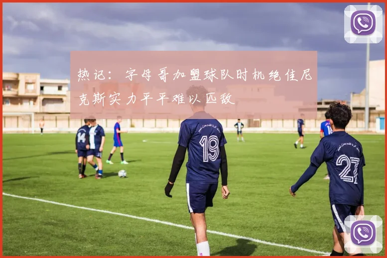 热记：字母哥加盟球队时机绝佳尼克斯实力平平难以匹敌
