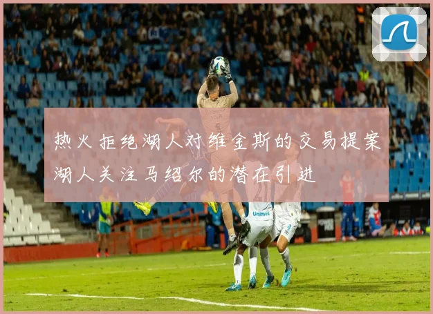 热火拒绝湖人对维金斯的交易提案湖人关注马绍尔的潜在引进