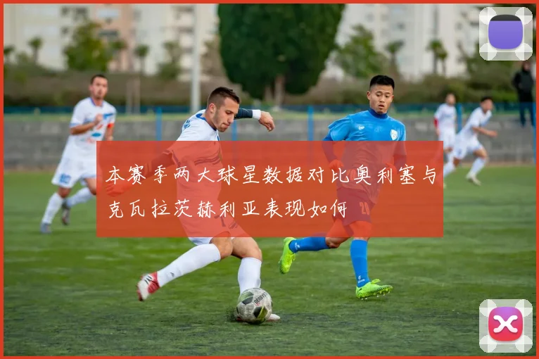 本赛季两大球星数据对比奥利塞与克瓦拉茨赫利亚表现如何