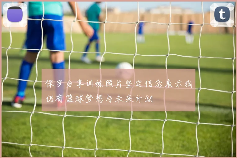 保罗分享训练照片坚定信念表示我仍有篮球梦想与未来计划