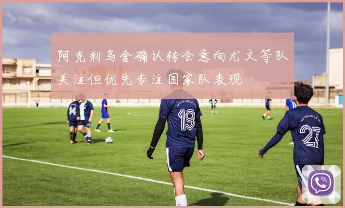 阿克利乌舍确认转会意向尤文等队关注但优先专注国家队表现