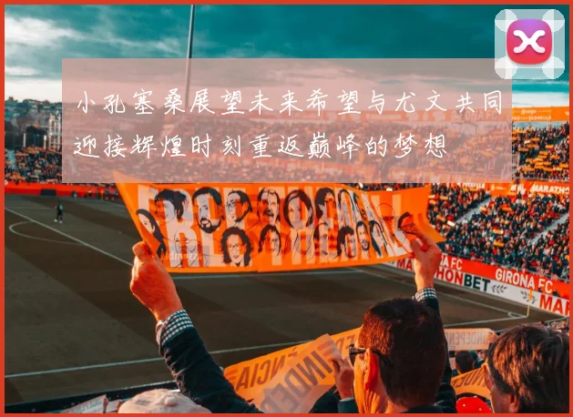 小孔塞桑展望未来希望与尤文共同迎接辉煌时刻重返巅峰的梦想