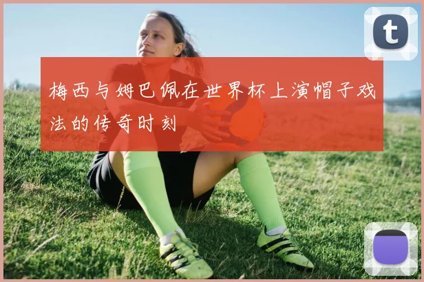 梅西与姆巴佩在世界杯上演帽子戏法的传奇时刻
