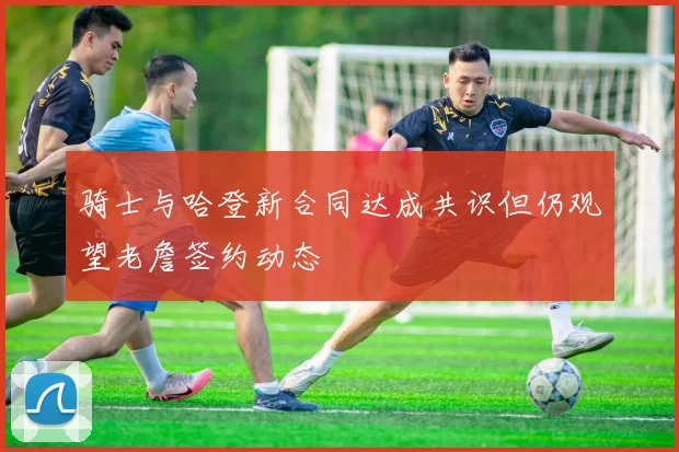 骑士与哈登新合同达成共识但仍观望老詹签约动态