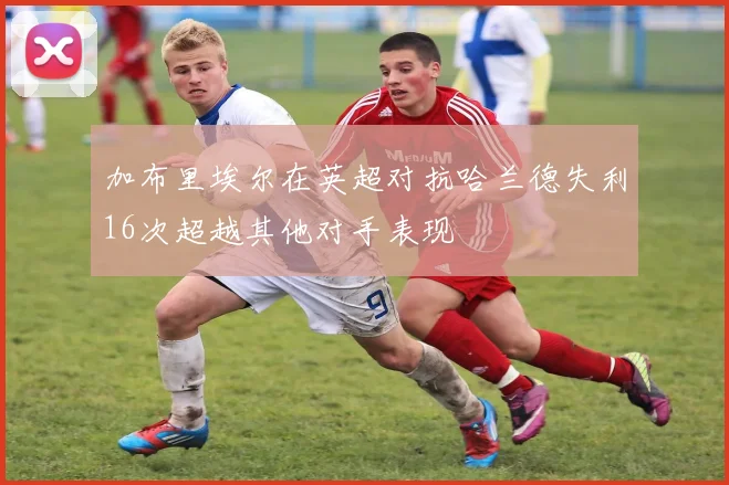 加布里埃尔在英超对抗哈兰德失利16次超越其他对手表现