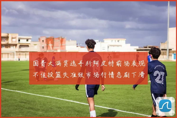 国青大满贯选手科阿皮特前场表现不佳投篮失准致市场行情急剧下滑