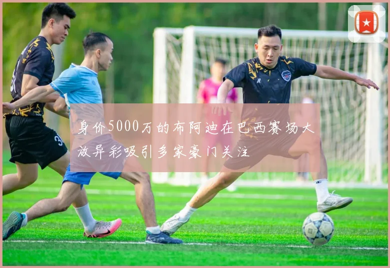 身价5000万的布阿迪在巴西赛场大放异彩吸引多家豪门关注