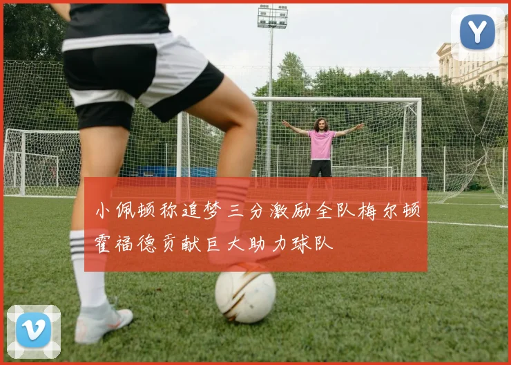 小佩顿称追梦三分激励全队梅尔顿霍福德贡献巨大助力球队