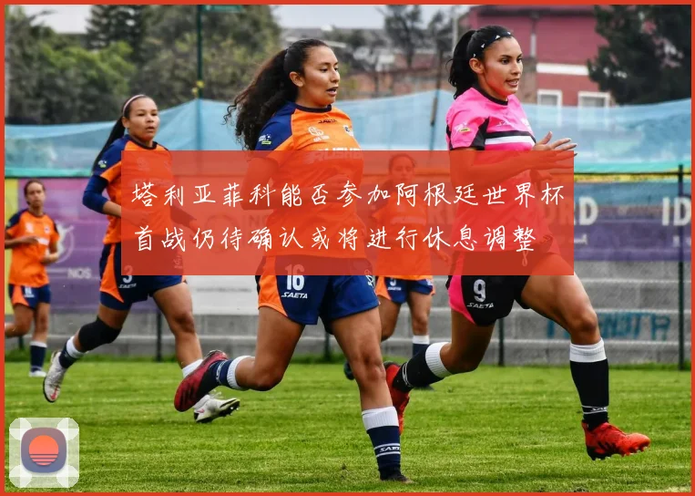 塔利亚菲科能否参加阿根廷世界杯首战仍待确认或将进行休息调整