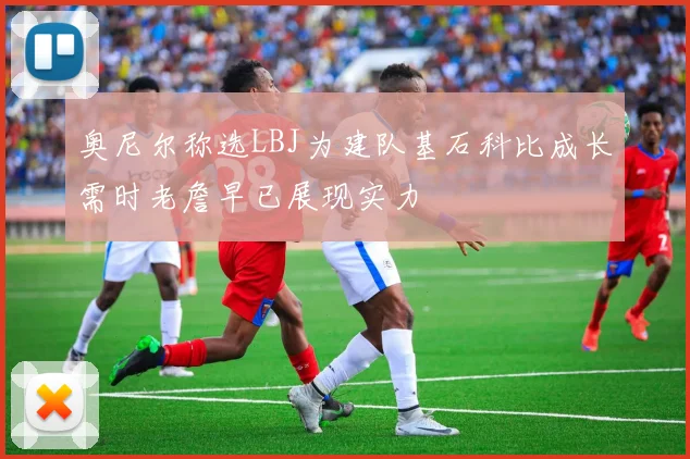 奥尼尔称选LBJ为建队基石科比成长需时老詹早已展现实力