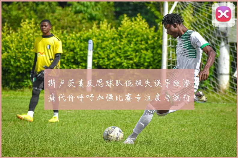 斯卢茨基反思球队低级失误导致惨痛代价呼吁加强比赛专注度与执行力