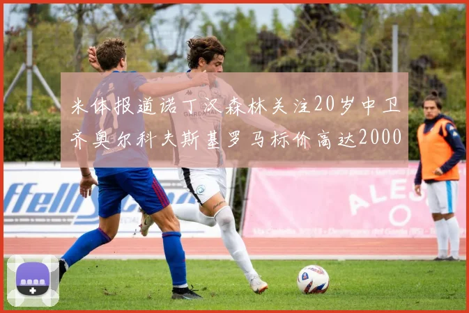 米体报道诺丁汉森林关注20岁中卫齐奥尔科夫斯基罗马标价高达2000万欧元