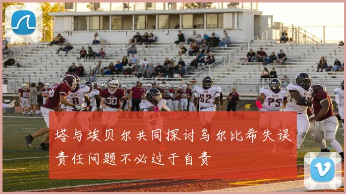 塔与埃贝尔共同探讨乌尔比希失误责任问题不必过于自责
