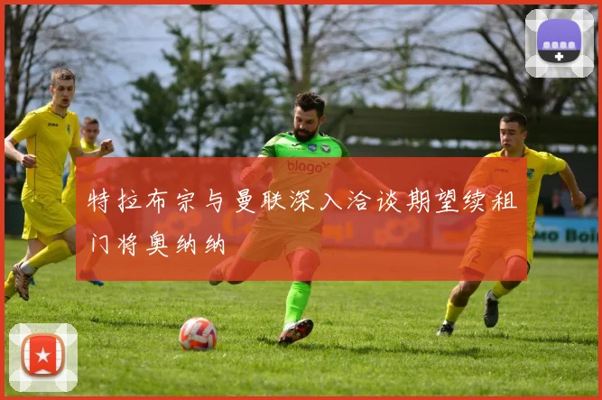 特拉布宗与曼联深入洽谈期望续租门将奥纳纳