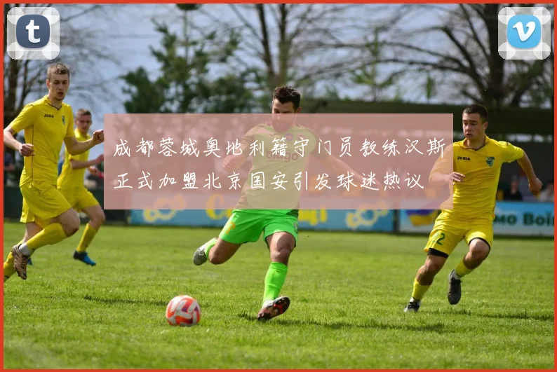 成都蓉城奥地利籍守门员教练汉斯正式加盟北京国安引发球迷热议