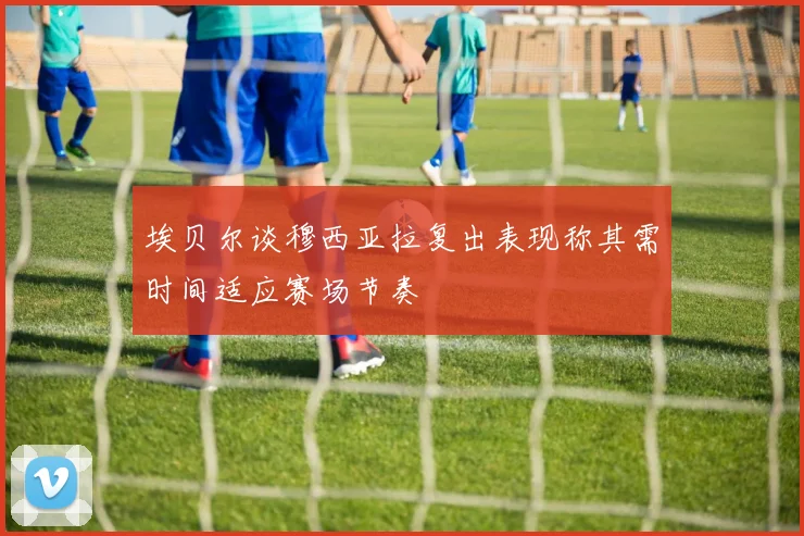 埃贝尔谈穆西亚拉复出表现称其需时间适应赛场节奏